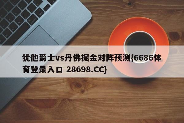 犹他爵士vs丹佛掘金对阵预测{6686体育登录入口 28698.CC}