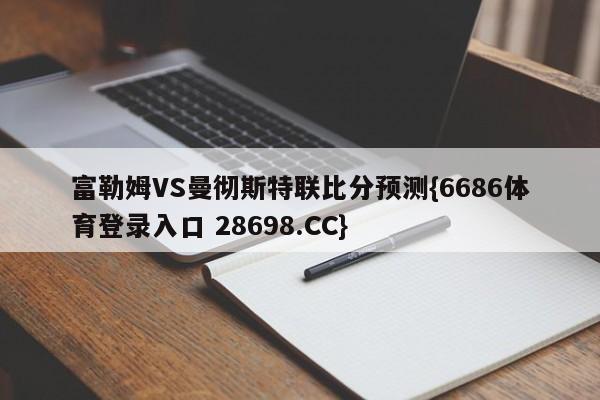 富勒姆VS曼彻斯特联比分预测{6686体育登录入口 28698.CC}