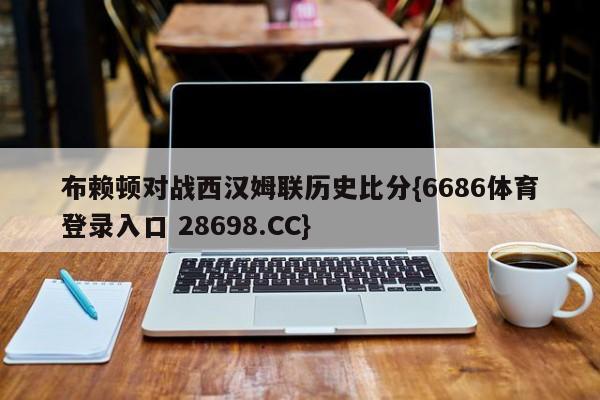 布赖顿对战西汉姆联历史比分{6686体育登录入口 28698.CC}