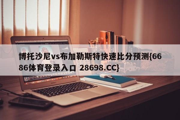 博托沙尼vs布加勒斯特快速比分预测{6686体育登录入口 28698.CC}