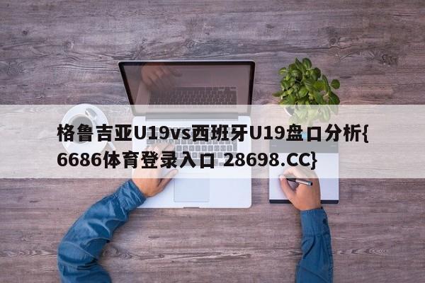 格鲁吉亚U19vs西班牙U19盘口分析{6686体育登录入口 28698.CC}