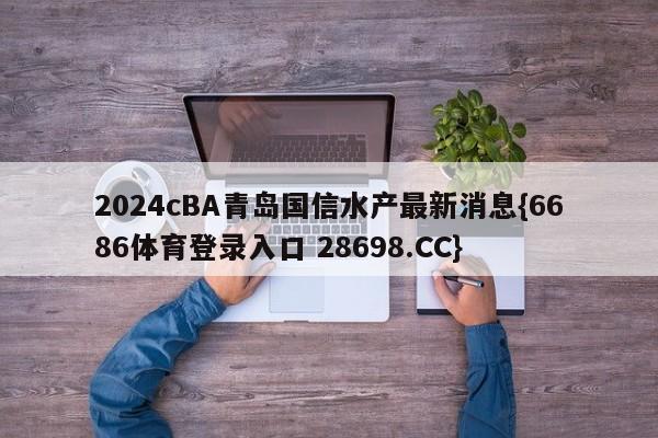 2024cBA青岛国信水产最新消息{6686体育登录入口 28698.CC}