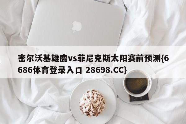 密尔沃基雄鹿vs菲尼克斯太阳赛前预测{6686体育登录入口 28698.CC}