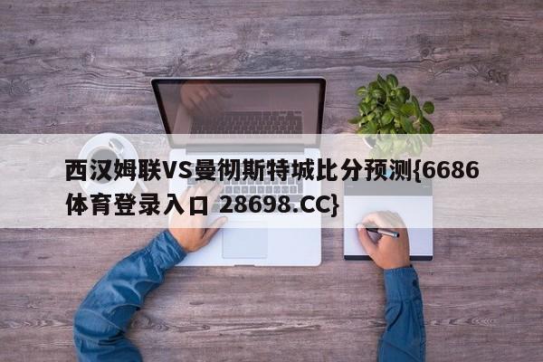 西汉姆联VS曼彻斯特城比分预测{6686体育登录入口 28698.CC}