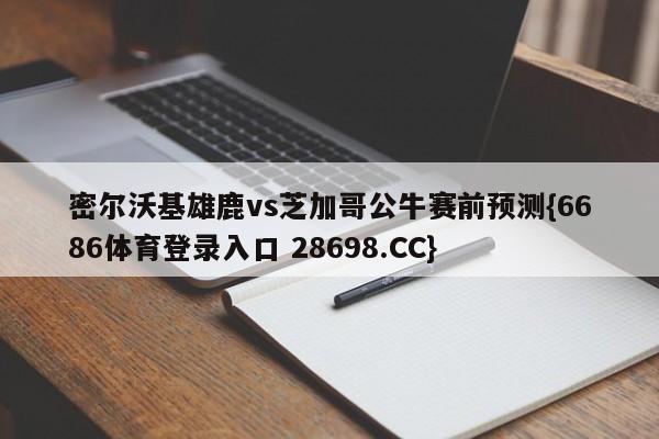 密尔沃基雄鹿vs芝加哥公牛赛前预测{6686体育登录入口 28698.CC}