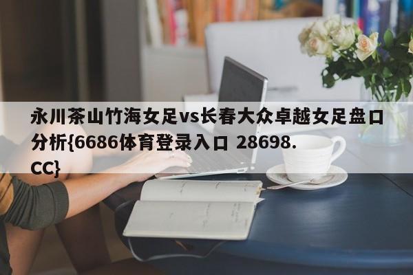 永川茶山竹海女足vs长春大众卓越女足盘口分析{6686体育登录入口 28698.CC}