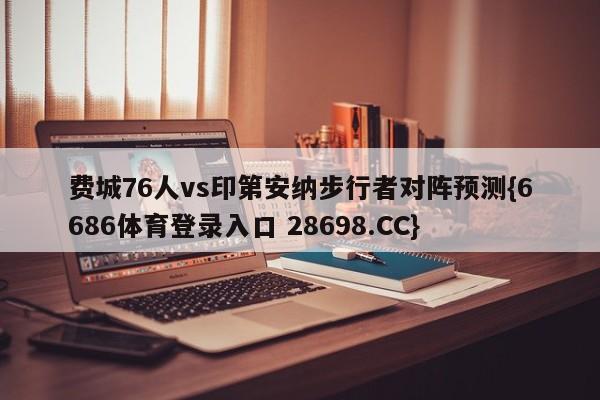 费城76人vs印第安纳步行者对阵预测{6686体育登录入口 28698.CC}