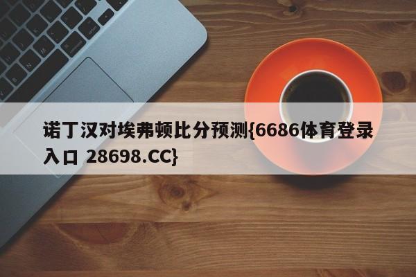 诺丁汉对埃弗顿比分预测{6686体育登录入口 28698.CC}