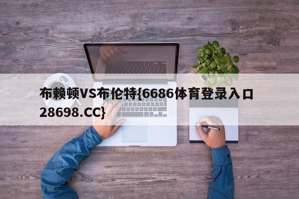 布赖顿VS布伦特{6686体育登录入口 28698.CC}