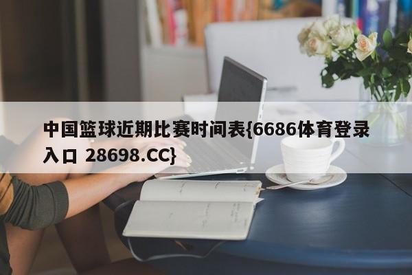 中国篮球近期比赛时间表{6686体育登录入口 28698.CC}