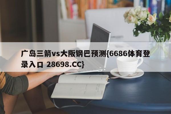 广岛三箭vs大阪钢巴预测{6686体育登录入口 28698.CC}