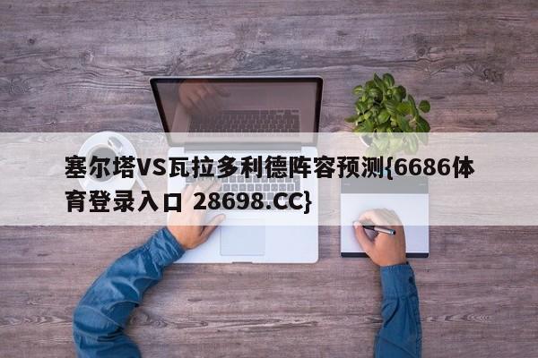 塞尔塔VS瓦拉多利德阵容预测{6686体育登录入口 28698.CC}