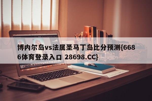 博内尔岛vs法属圣马丁岛比分预测{6686体育登录入口 28698.CC}