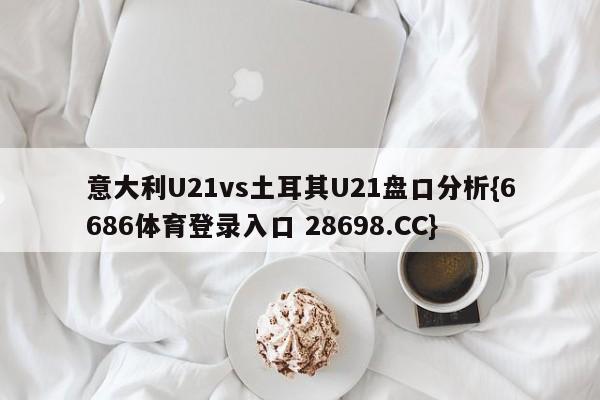 意大利U21vs土耳其U21盘口分析{6686体育登录入口 28698.CC}