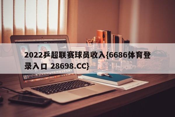 2022乒超联赛球员收入{6686体育登录入口 28698.CC}