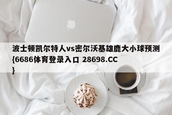 波士顿凯尔特人vs密尔沃基雄鹿大小球预测{6686体育登录入口 28698.CC}