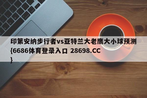 印第安纳步行者vs亚特兰大老鹰大小球预测{6686体育登录入口 28698.CC}