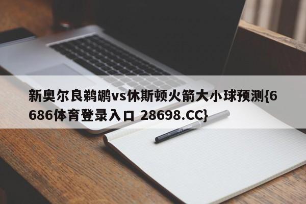 新奥尔良鹈鹕vs休斯顿火箭大小球预测{6686体育登录入口 28698.CC}