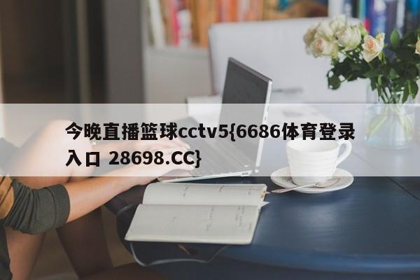 今晚直播篮球cctv5{6686体育登录入口 28698.CC}