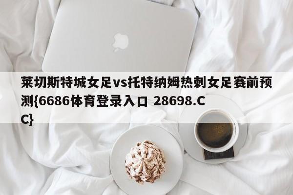 莱切斯特城女足vs托特纳姆热刺女足赛前预测{6686体育登录入口 28698.CC}