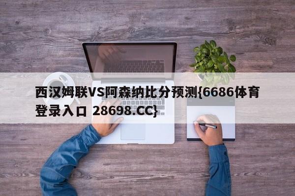 西汉姆联VS阿森纳比分预测{6686体育登录入口 28698.CC}