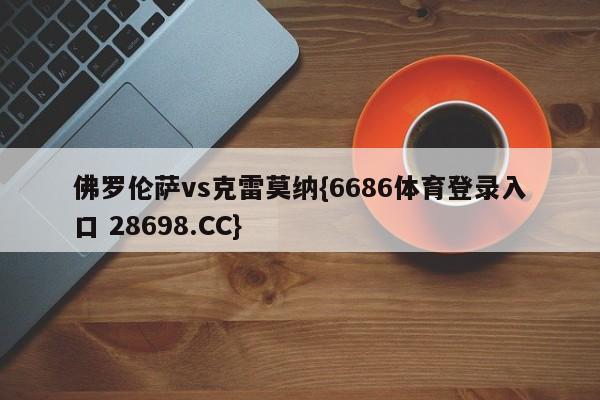 佛罗伦萨vs克雷莫纳{6686体育登录入口 28698.CC}