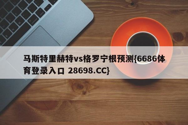 马斯特里赫特vs格罗宁根预测{6686体育登录入口 28698.CC}