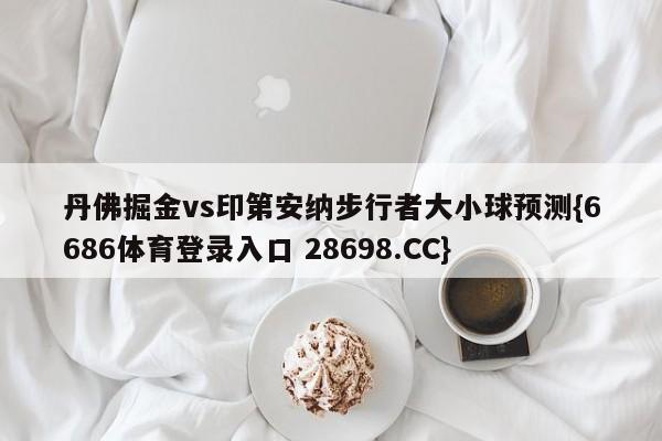 丹佛掘金vs印第安纳步行者大小球预测{6686体育登录入口 28698.CC}