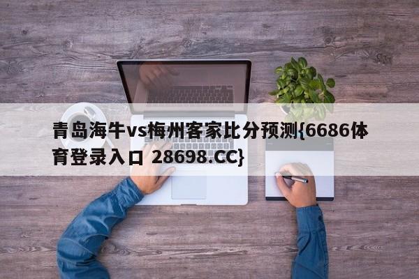 青岛海牛vs梅州客家比分预测{6686体育登录入口 28698.CC}