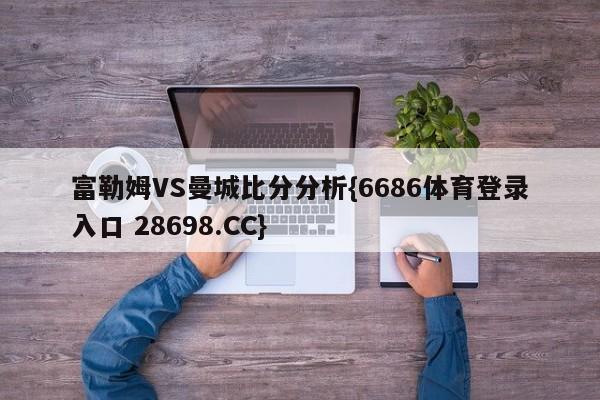 富勒姆VS曼城比分分析{6686体育登录入口 28698.CC}