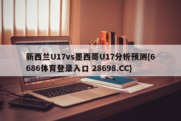 新西兰U17vs墨西哥U17分析预测{6686体育登录入口 28698.CC}