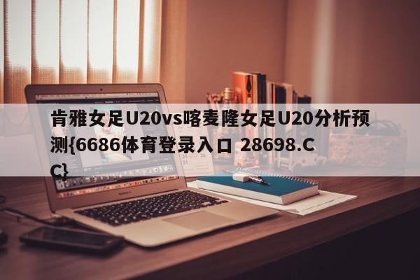 肯雅女足U20vs喀麦隆女足U20分析预测{6686体育登录入口 28698.CC}