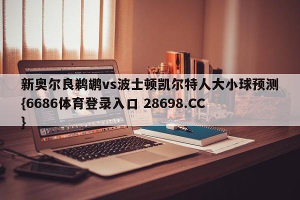 新奥尔良鹈鹕vs波士顿凯尔特人大小球预测{6686体育登录入口 28698.CC}