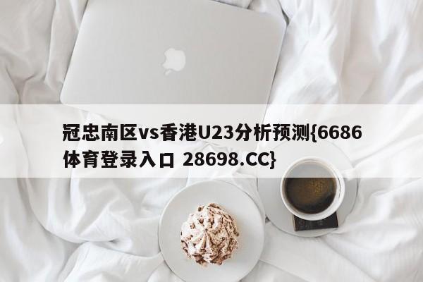 冠忠南区vs香港U23分析预测{6686体育登录入口 28698.CC}