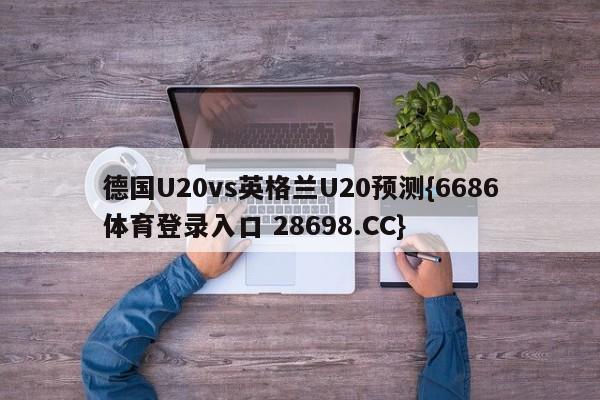 德国U20vs英格兰U20预测{6686体育登录入口 28698.CC}