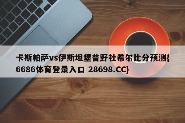 卡斯帕萨vs伊斯坦堡普野社希尔比分预测{6686体育登录入口 28698.CC}