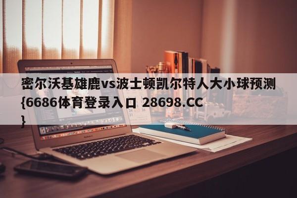 密尔沃基雄鹿vs波士顿凯尔特人大小球预测{6686体育登录入口 28698.CC}