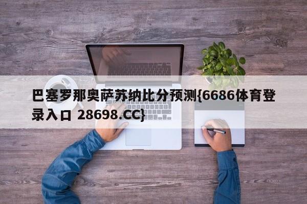 巴塞罗那奥萨苏纳比分预测{6686体育登录入口 28698.CC}