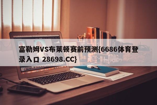 富勒姆VS布莱顿赛前预测{6686体育登录入口 28698.CC}