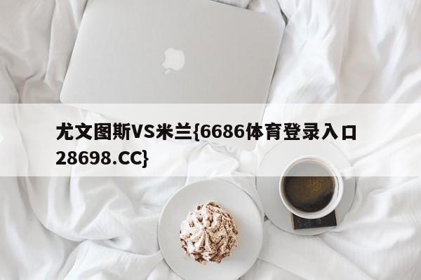 尤文图斯VS米兰{6686体育登录入口 28698.CC}