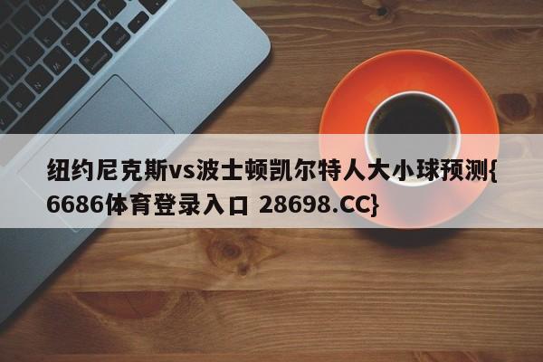 纽约尼克斯vs波士顿凯尔特人大小球预测{6686体育登录入口 28698.CC}