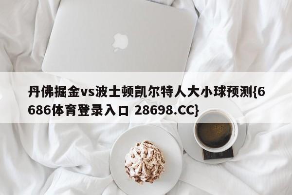 丹佛掘金vs波士顿凯尔特人大小球预测{6686体育登录入口 28698.CC}