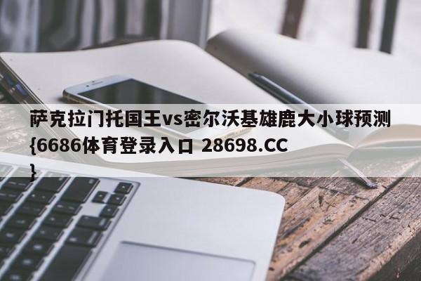 萨克拉门托国王vs密尔沃基雄鹿大小球预测{6686体育登录入口 28698.CC}