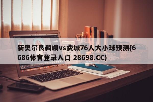 新奥尔良鹈鹕vs费城76人大小球预测{6686体育登录入口 28698.CC}