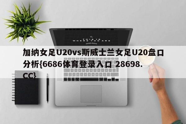 加纳女足U20vs斯威士兰女足U20盘口分析{6686体育登录入口 28698.CC}