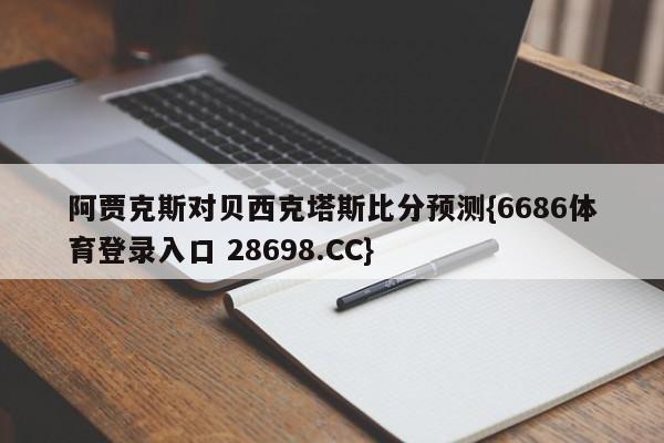 阿贾克斯对贝西克塔斯比分预测{6686体育登录入口 28698.CC}