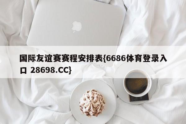 国际友谊赛赛程安排表{6686体育登录入口 28698.CC}