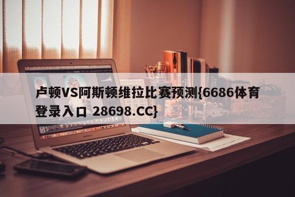 卢顿VS阿斯顿维拉比赛预测{6686体育登录入口 28698.CC}