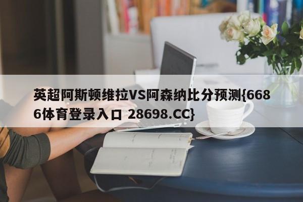 英超阿斯顿维拉VS阿森纳比分预测{6686体育登录入口 28698.CC}