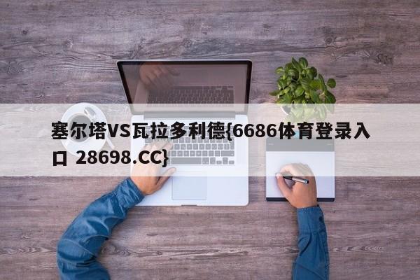 塞尔塔VS瓦拉多利德{6686体育登录入口 28698.CC}